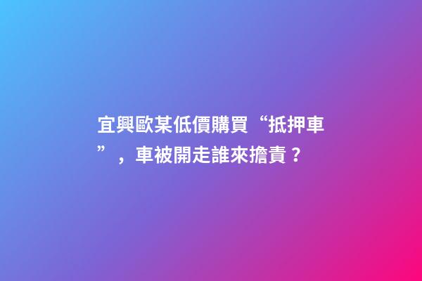 宜興歐某低價購買“抵押車”，車被開走誰來擔責？